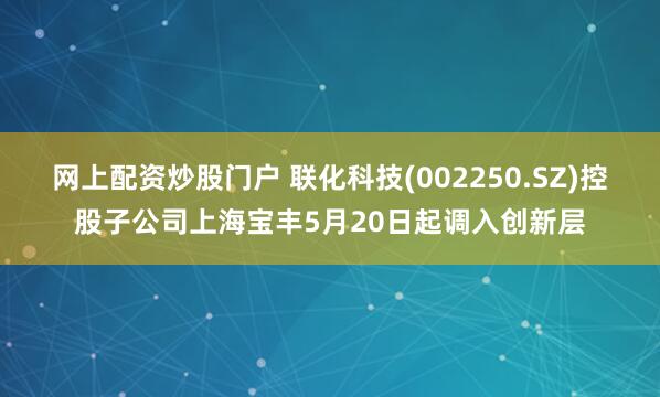 网上配资炒股门户 联化科技(002250.SZ)控股子公司上海宝丰5月20日起调入创新层