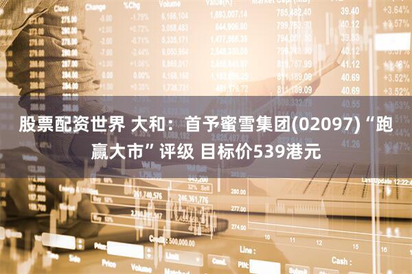 股票配资世界 大和：首予蜜雪集团(02097)“跑赢大市”评级 目标价539港元