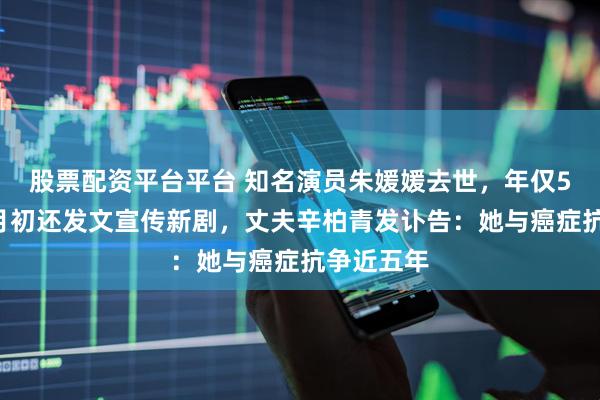 股票配资平台平台 知名演员朱媛媛去世，年仅51岁！五月初还发文宣传新剧，丈夫辛柏青发讣告：她与癌症抗争近五年