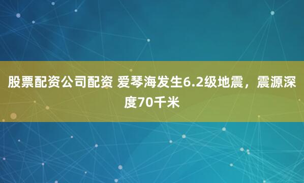 股票配资公司配资 爱琴海发生6.2级地震，震源深度70千米