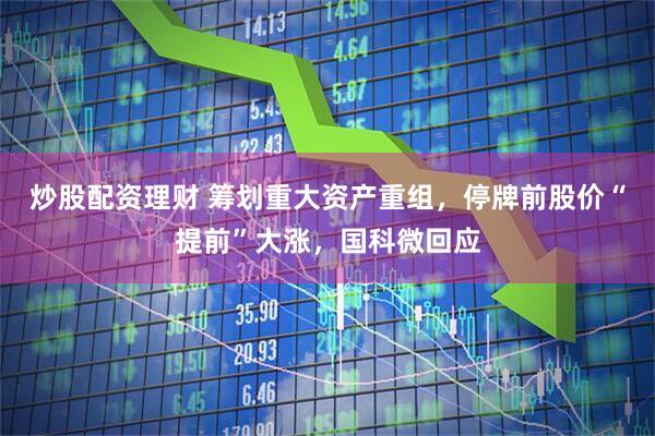 炒股配资理财 筹划重大资产重组，停牌前股价“提前”大涨，国科微回应