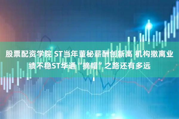 股票配资学院 ST当年董秘薪酬创新高 机构撤离业绩不稳ST华通“摘帽”之路还有多远