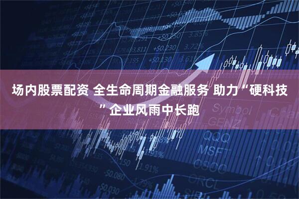 场内股票配资 全生命周期金融服务 助力“硬科技”企业风雨中长跑