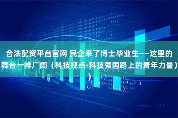 合法配资平台官网 民企来了博士毕业生——这里的舞台一样广阔（科技视点·科技强国路上的青年力量）
