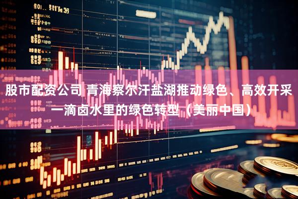 股市配资公司 青海察尔汗盐湖推动绿色、高效开采 一滴卤水里的绿色转型（美丽中国）