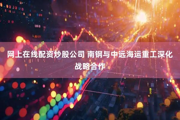 网上在线配资炒股公司 南钢与中远海运重工深化战略合作