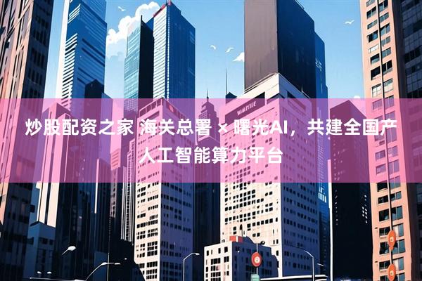 炒股配资之家 海关总署 × 曙光AI，共建全国产人工智能算力平台