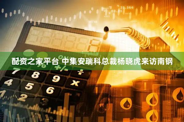 配资之家平台 中集安瑞科总裁杨晓虎来访南钢