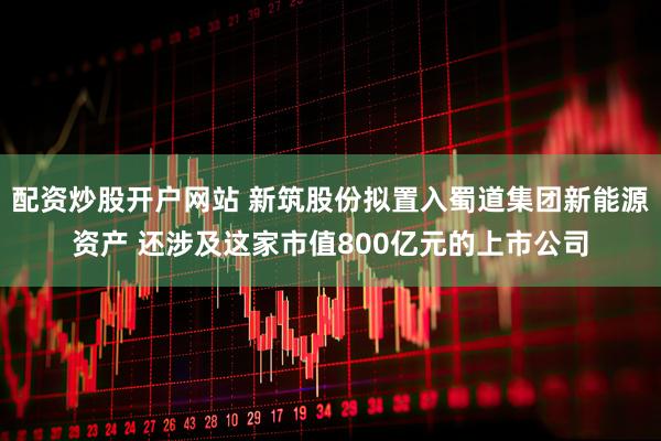 配资炒股开户网站 新筑股份拟置入蜀道集团新能源资产 还涉及这家市值800亿元的上市公司