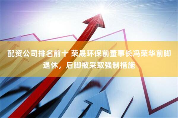 配资公司排名前十 荣晟环保前董事长冯荣华前脚退休，后脚被采取强制措施