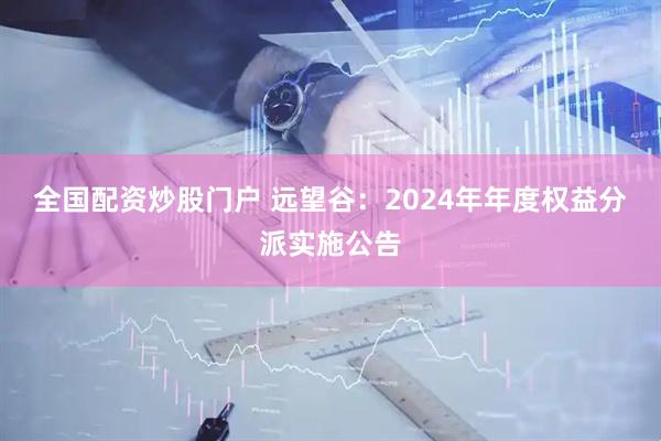 全国配资炒股门户 远望谷：2024年年度权益分派实施公告