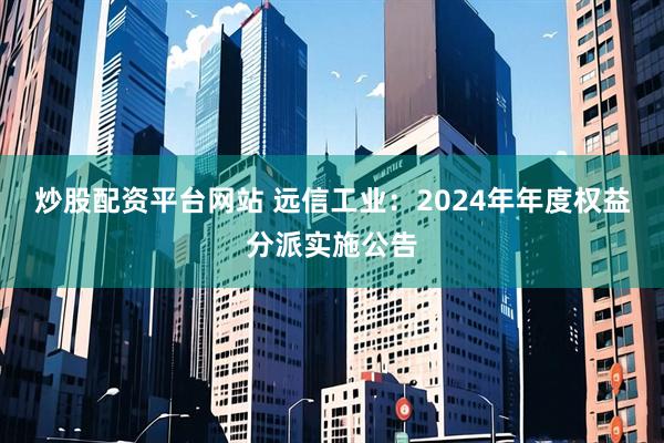 炒股配资平台网站 远信工业：2024年年度权益分派实施公告