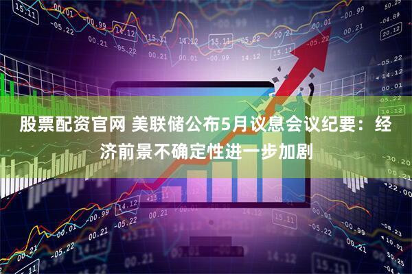 股票配资官网 美联储公布5月议息会议纪要：经济前景不确定性进一步加剧