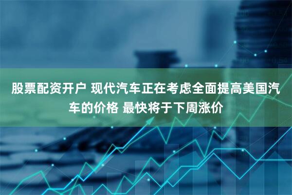 股票配资开户 现代汽车正在考虑全面提高美国汽车的价格 最快将于下周涨价
