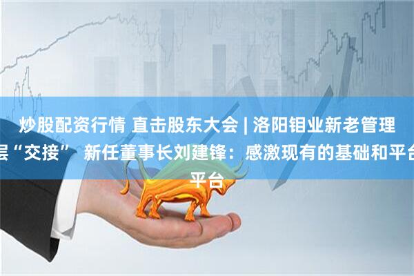 炒股配资行情 直击股东大会 | 洛阳钼业新老管理层“交接”  新任董事长刘建锋：感激现有的基础和平台