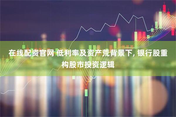在线配资官网 低利率及资产荒背景下, 银行股重构股市投资逻辑