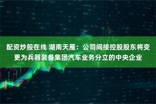 配资炒股在线 湖南天雁：公司间接控股股东将变更为兵器装备集团汽车业务分立的中央企业