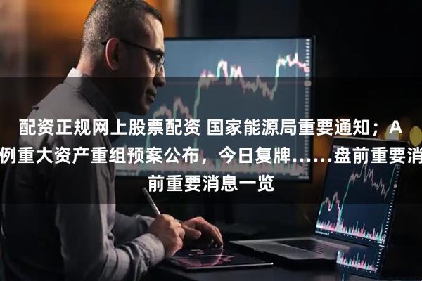 配资正规网上股票配资 国家能源局重要通知；A股又一例重大资产重组预案公布，今日复牌……盘前重要消息一览