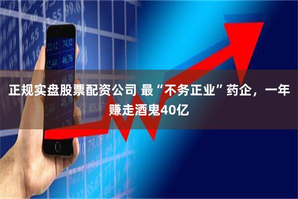 正规实盘股票配资公司 最“不务正业”药企，一年赚走酒鬼40亿