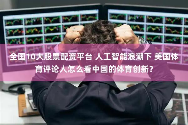 全国10大股票配资平台 人工智能浪潮下 美国体育评论人怎么看中国的体育创新？