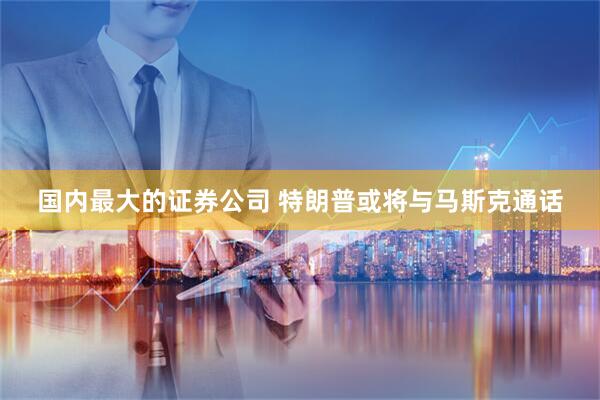 国内最大的证券公司 特朗普或将与马斯克通话