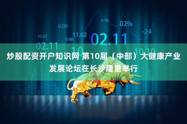 炒股配资开户知识网 第10届（中部）大健康产业发展论坛在长沙隆重举行