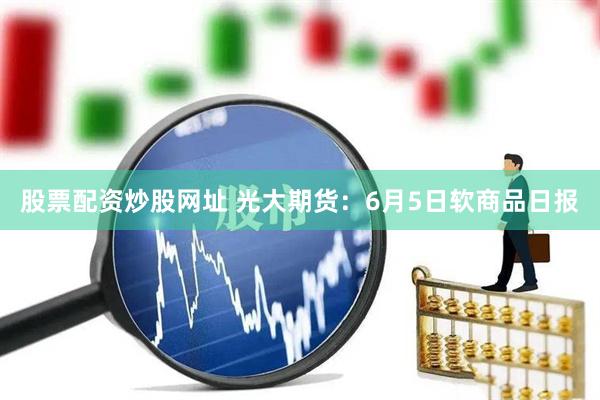 股票配资炒股网址 光大期货：6月5日软商品日报