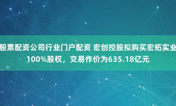 股票配资公司行业门户配资 宏创控股拟购买宏拓实业100%股权，交易作价为635.18亿元