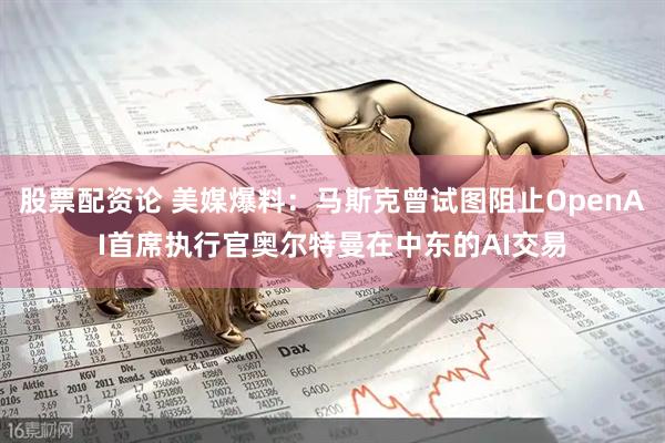 股票配资论 美媒爆料：马斯克曾试图阻止OpenAI首席执行官奥尔特曼在中东的AI交易