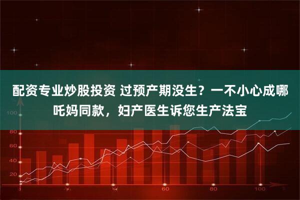 配资专业炒股投资 过预产期没生？一不小心成哪吒妈同款，妇产医生诉您生产法宝