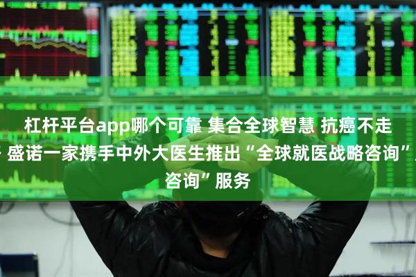 杠杆平台app哪个可靠 集合全球智慧 抗癌不走弯路 盛诺一家携手中外大医生推出“全球就医战略咨询”服务