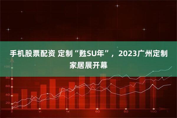 手机股票配资 定制“甦SU年”，2023广州定制家居展开幕