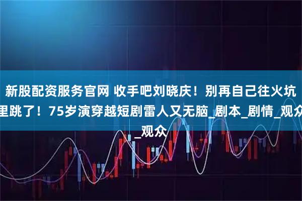 新股配资服务官网 收手吧刘晓庆！别再自己往火坑里跳了！75岁演穿越短剧雷人又无脑_剧本_剧情_观众