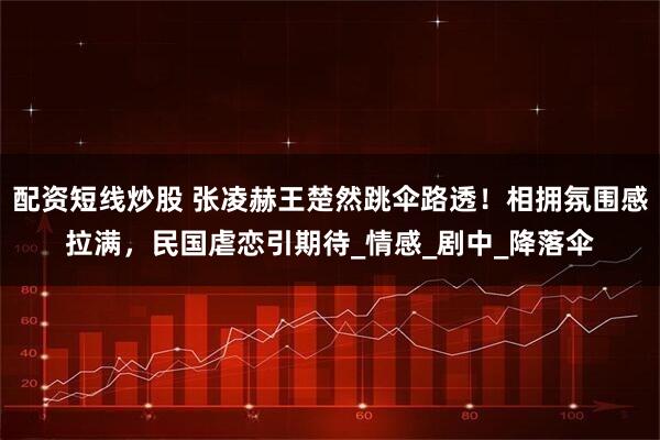 配资短线炒股 张凌赫王楚然跳伞路透！相拥氛围感拉满，民国虐恋引期待_情感_剧中_降落伞