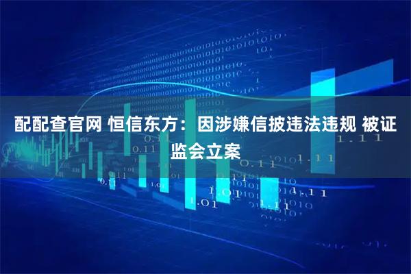 配配查官网 恒信东方：因涉嫌信披违法违规 被证监会立案
