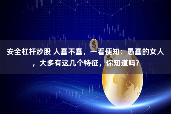 安全杠杆炒股 人蠢不蠢，一看便知：愚蠢的女人，大多有这几个特征，你知道吗?