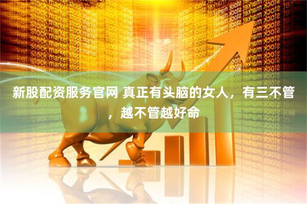 新股配资服务官网 真正有头脑的女人，有三不管，越不管越好命