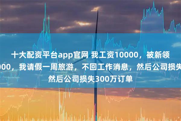十大配资平台app官网 我工资10000，被新领导下调到4000，我请假一周旅游，不回工作消息，然后公司损失300万订单