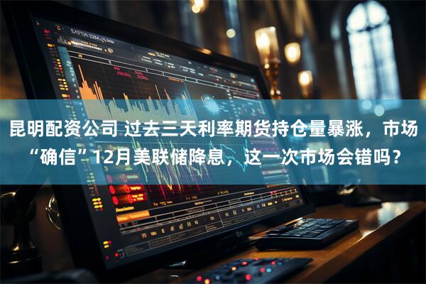 昆明配资公司 过去三天利率期货持仓量暴涨，市场“确信”12月美联储降息，这一次市场会错吗？